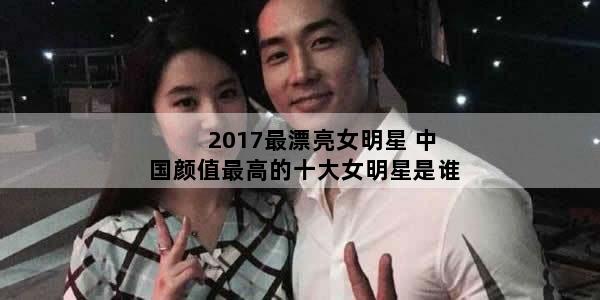 2017最漂亮女明星 中国颜值最高的十大女明星是谁